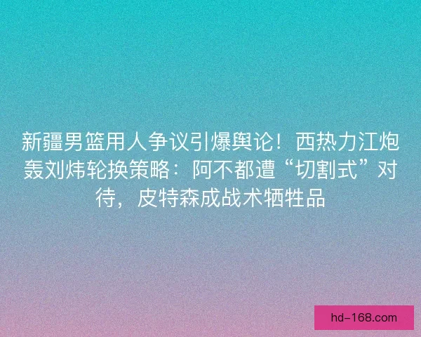 新疆男篮用人争议引爆舆论！西热力江炮轰刘炜轮换策略：阿不都遭 “切割式” 对待，皮特森成战术牺牲品