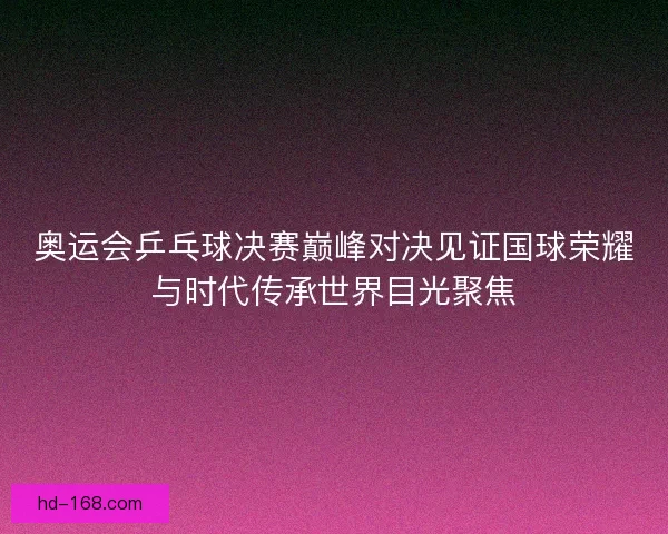 奥运会乒乓球决赛巅峰对决见证国球荣耀与时代传承世界目光聚焦