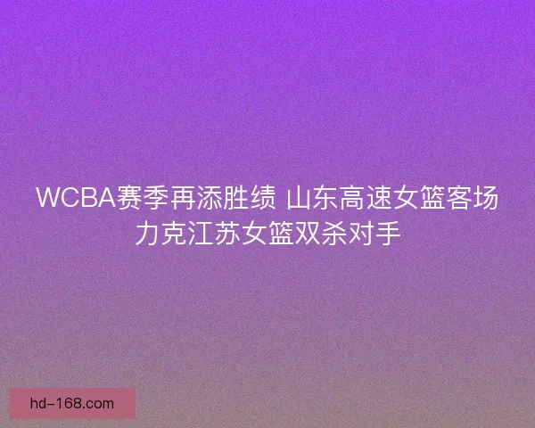 WCBA赛季再添胜绩 山东高速女篮客场力克江苏女篮双杀对手