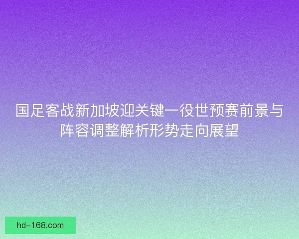 国足客战新加坡迎关键一役世预赛前景与阵容调整解析形势走向展望